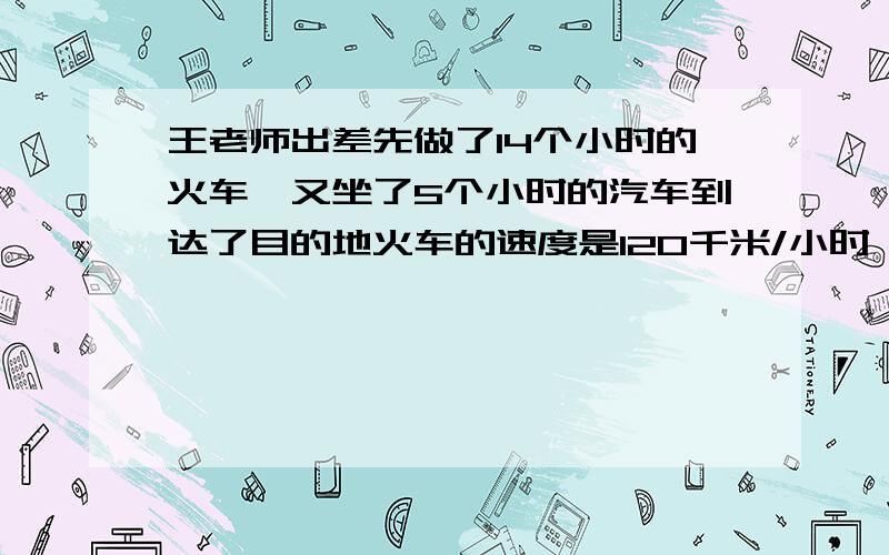 王老师出差先做了14个小时的火车,又坐了5个小时的汽车到达了目的地火车的速度是120千米/小时,汽车的速度是60千米/小