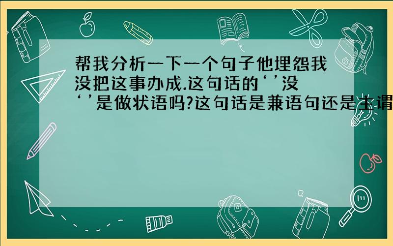 帮我分析一下一个句子他埋怨我没把这事办成.这句话的‘’没‘’是做状语吗?这句话是兼语句还是主谓短语做宾语的句子?请说明理