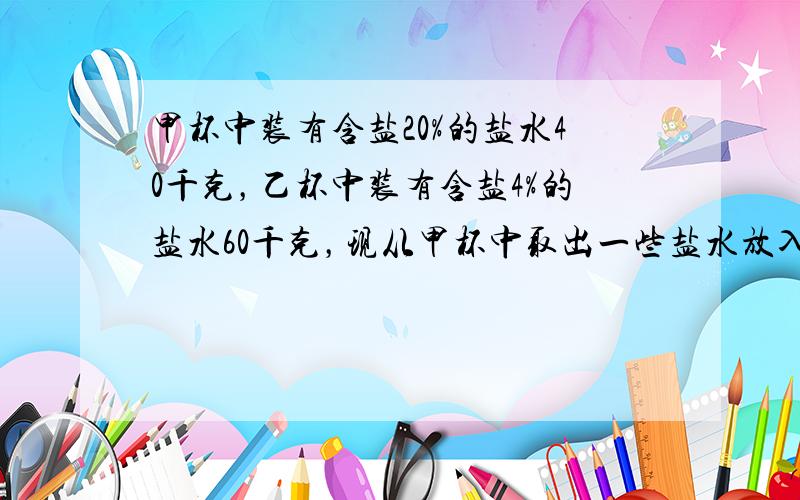 甲杯中装有含盐20%的盐水40千克，乙杯中装有含盐4%的盐水60千克，现从甲杯中取出一些盐水放入丙杯，再从乙杯中取一些盐