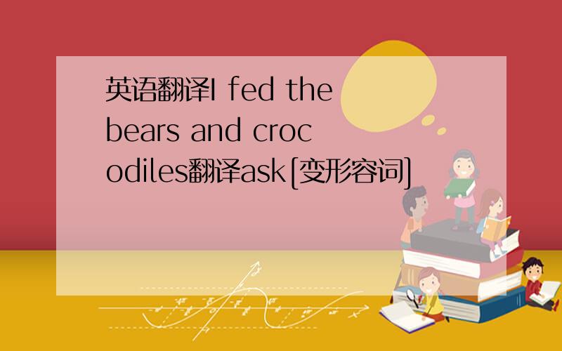 英语翻译I fed the bears and crocodiles翻译ask[变形容词]