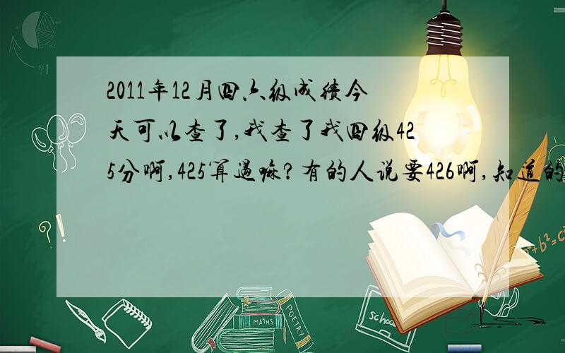 2011年12月四六级成绩今天可以查了,我查了我四级425分啊,425算过嘛?有的人说要426啊,知道的明确说一下