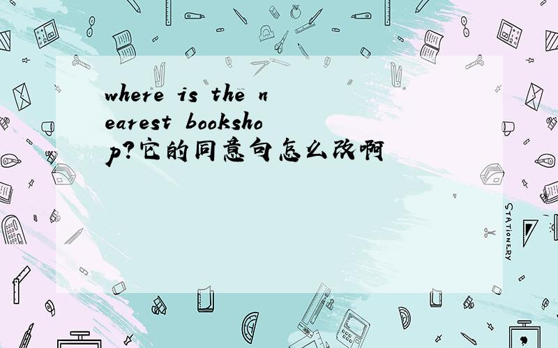 where is the nearest bookshop?它的同意句怎么改啊