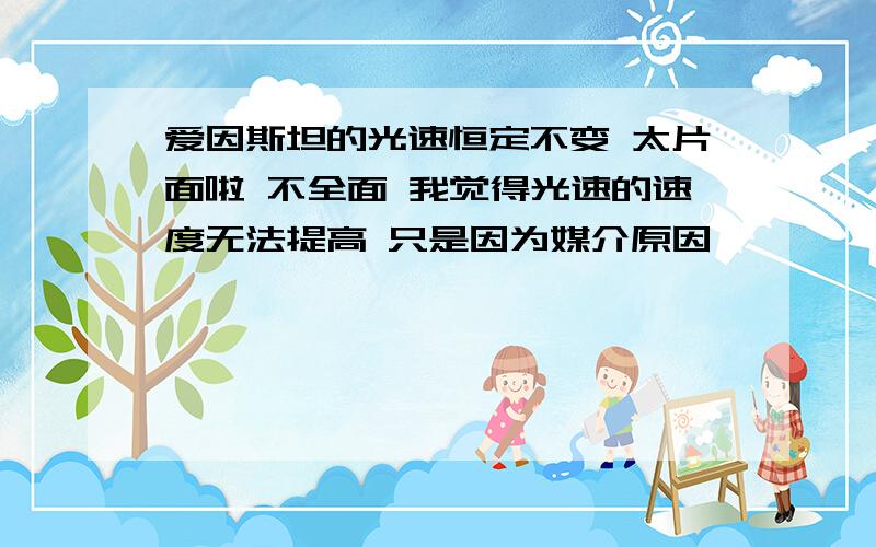 爱因斯坦的光速恒定不变 太片面啦 不全面 我觉得光速的速度无法提高 只是因为媒介原因