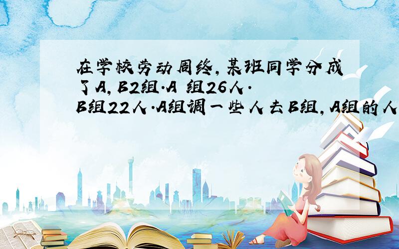 在学校劳动周终,某班同学分成了A,B2组.A 组26人.B组22人.A组调一些人去B组,A组的人是B组人数的一般,问A组