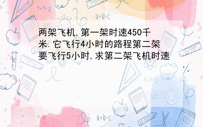 两架飞机,第一架时速450千米.它飞行4小时的路程第二架要飞行5小时,求第二架飞机时速