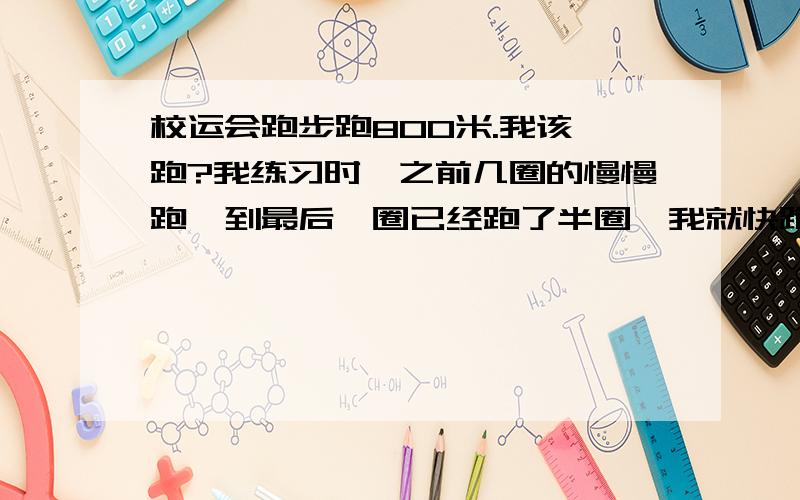 校运会跑步跑800米.我该咋跑?我练习时,之前几圈的慢慢跑,到最后一圈已经跑了半圈,我就快跑..我体育不太好 ...那个