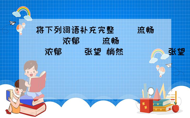 将下列词语补充完整（ ）流畅 （ ）浓郁（ ）流畅 （ ）浓郁（ ）张望 悄然（ ）（ ）张望 悄然（ ）填进去的只能有