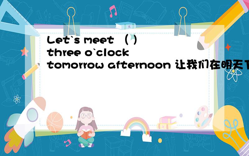 Let`s meet （ )three o`clock tomorrow afternoon 让我们在明天下午见.括号里