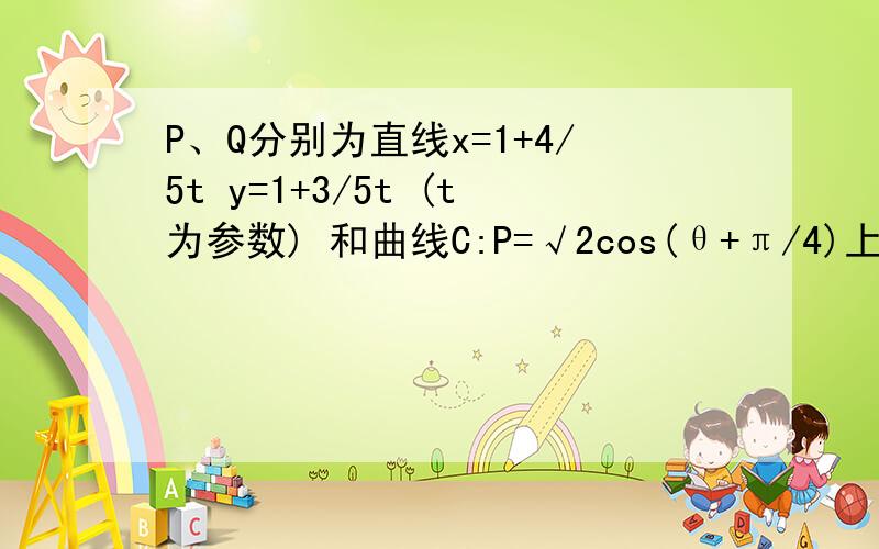 P、Q分别为直线x=1+4/5t y=1+3/5t (t为参数) 和曲线C:P=√2cos(θ+π/4)上的点,则│PQ