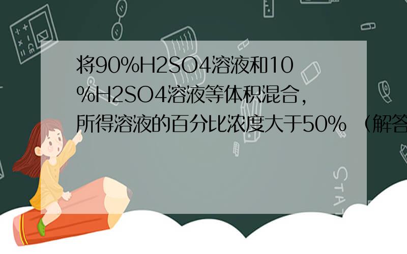 将90%H2SO4溶液和10%H2SO4溶液等体积混合,所得溶液的百分比浓度大于50% （解答过程是怎样的啊）