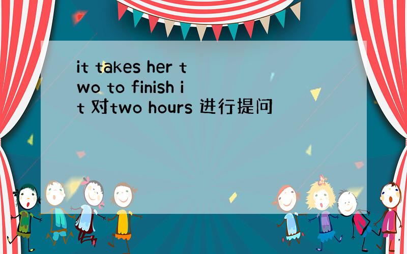 it takes her two to finish it 对two hours 进行提问