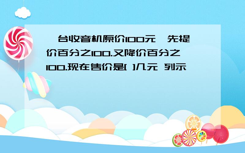 一台收音机原价100元,先提价百分之100.又降价百分之100.现在售价是[ ]几元 列示