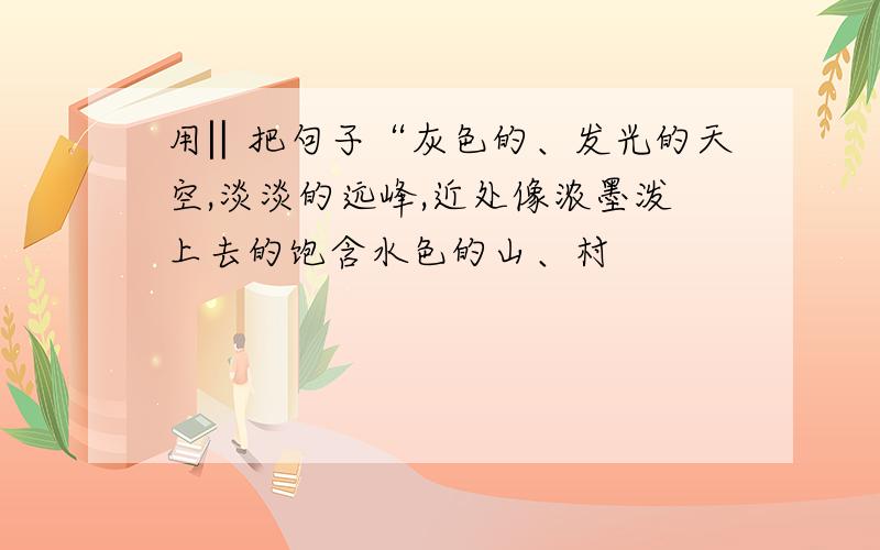 用‖把句子“灰色的、发光的天空,淡淡的远峰,近处像浓墨泼上去的饱含水色的山、村