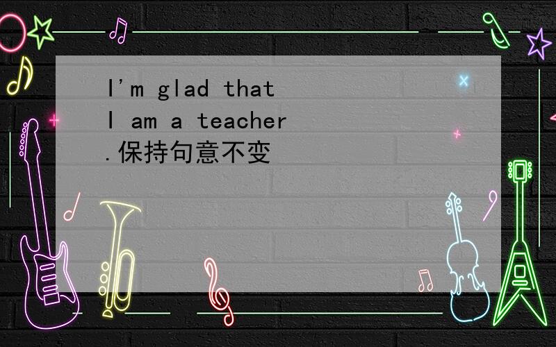 I'm glad that I am a teacher.保持句意不变