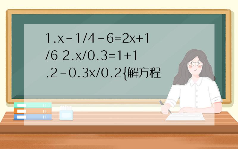 1.x-1/4-6=2x+1/6 2.x/0.3=1+1.2-0.3x/0.2{解方程