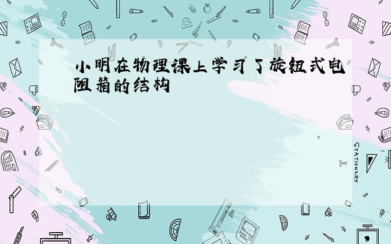 小明在物理课上学习了旋钮式电阻箱的结构