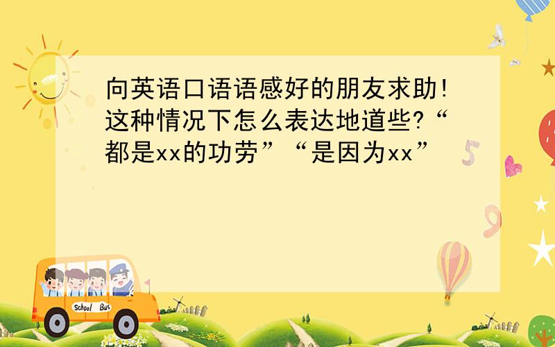 向英语口语语感好的朋友求助!这种情况下怎么表达地道些?“都是xx的功劳”“是因为xx”