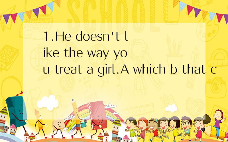 1.He doesn't like the way you treat a girl.A which b that c