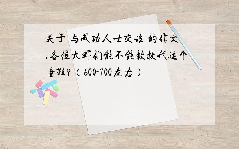 关于 与成功人士交谈 的作文,各位大虾们能不能救救我这个童鞋?（600-700左右）