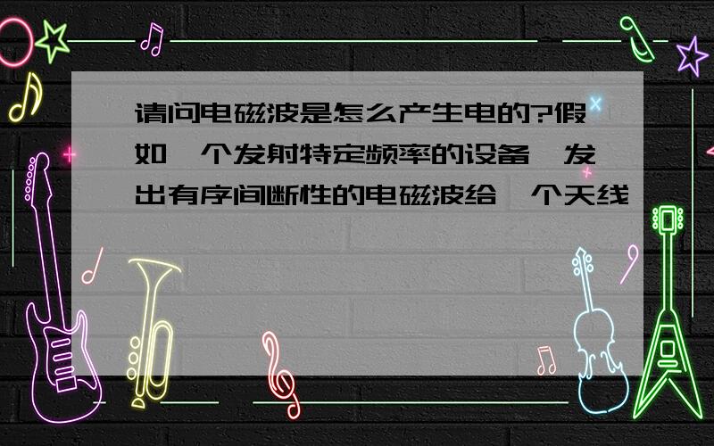 请问电磁波是怎么产生电的?假如一个发射特定频率的设备,发出有序间断性的电磁波给一个天线