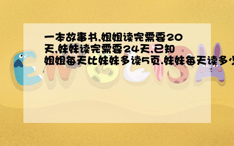 一本故事书,姐姐读完需要20天,妹妹读完需要24天,已知姐姐每天比妹妹多读5页.妹妹每天读多少页?(算式方程都可以)