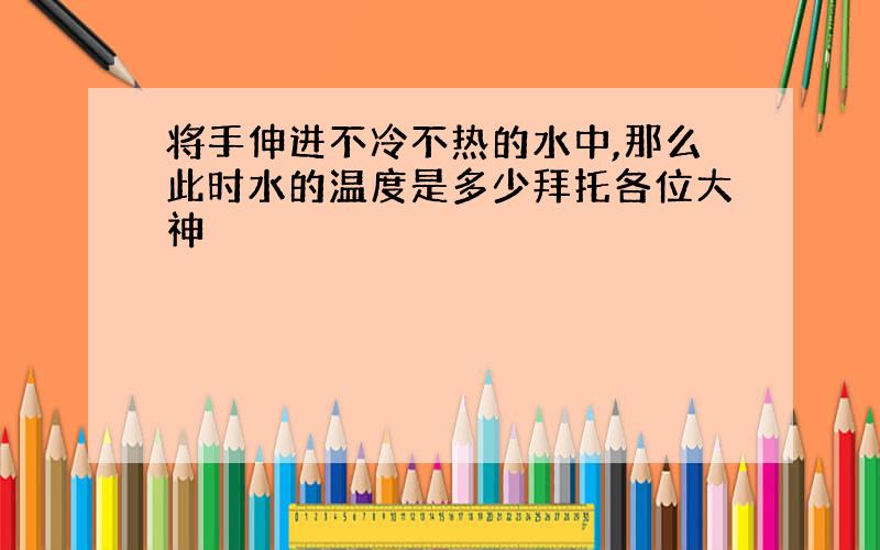 将手伸进不冷不热的水中,那么此时水的温度是多少拜托各位大神