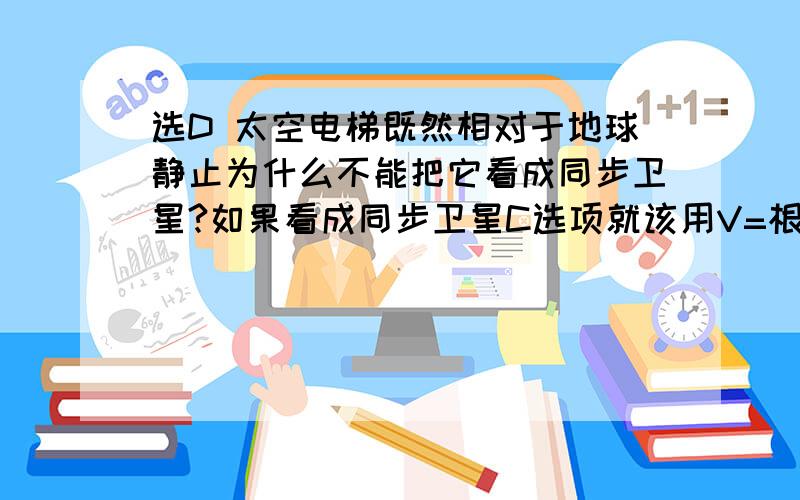 选D 太空电梯既然相对于地球静止为什么不能把它看成同步卫星?如果看成同步卫星C选项就该用V=根号下（GM/R） 来计算啊