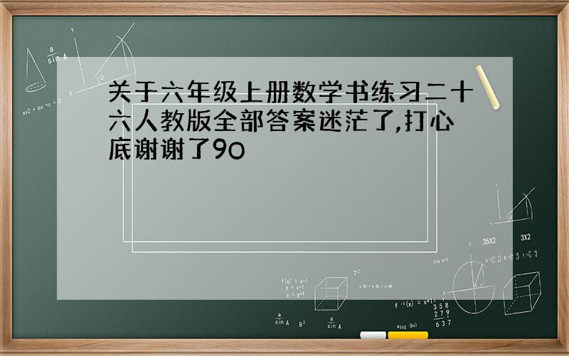 关于六年级上册数学书练习二十六人教版全部答案迷茫了,打心底谢谢了9O