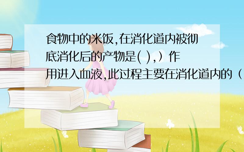 食物中的米饭,在消化道内被彻底消化后的产物是( ),）作用进入血液,此过程主要在消化道内的（ )