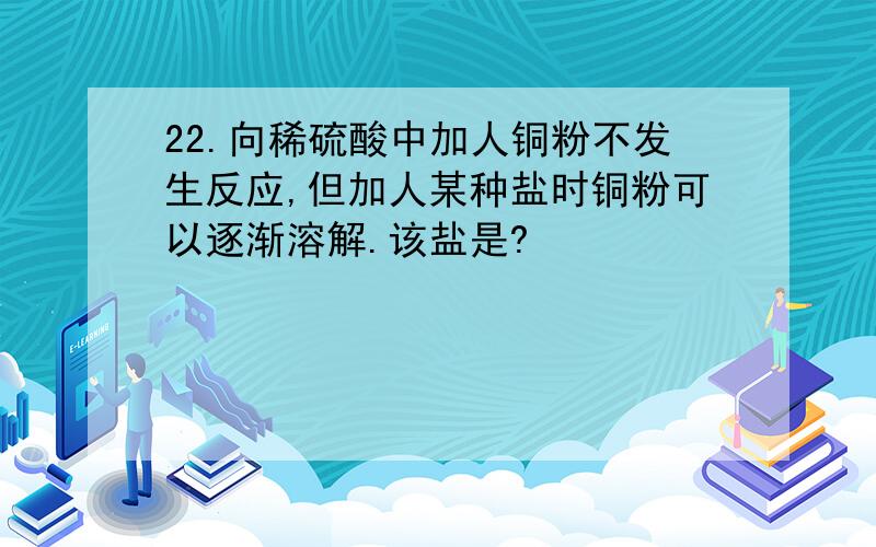 22.向稀硫酸中加人铜粉不发生反应,但加人某种盐时铜粉可以逐渐溶解.该盐是?