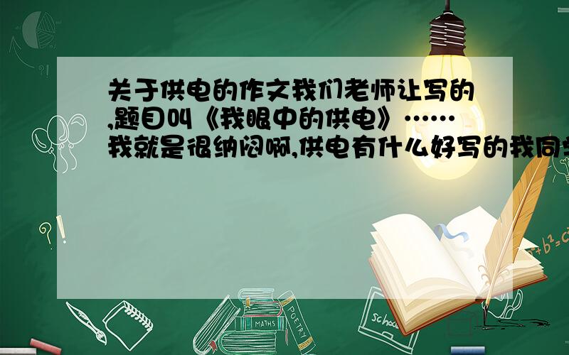 关于供电的作文我们老师让写的,题目叫《我眼中的供电》……我就是很纳闷啊,供电有什么好写的我同学都说这作文是让夸电业局的…