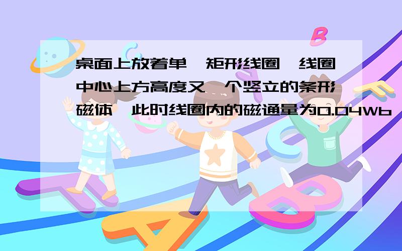 桌面上放着单匝矩形线圈,线圈中心上方高度又一个竖立的条形磁体,此时线圈内的磁通量为0.04Wb,把条形...