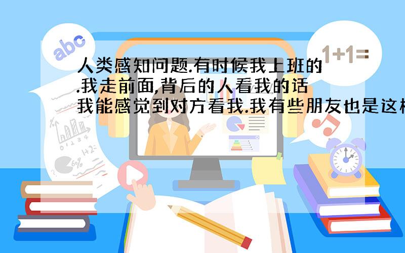 人类感知问题.有时候我上班的.我走前面,背后的人看我的话我能感觉到对方看我.我有些朋友也是这样有时候在背后看我,我也能察