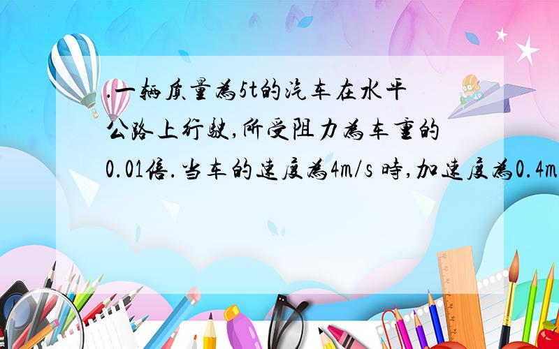 ．一辆质量为5t的汽车在水平公路上行驶,所受阻力为车重的0.01倍.当车的速度为4m/s 时,加速度为0.4m/s2 ,