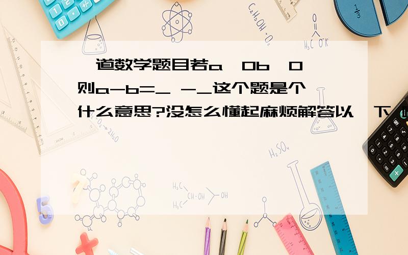 一道数学题目若a>0b>0,则a-b=_ -_这个题是个什么意思?没怎么懂起麻烦解答以一下 啊谢谢``额 那位大哥 琢磨