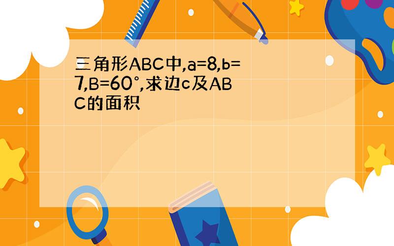 三角形ABC中,a=8,b=7,B=60°,求边c及ABC的面积