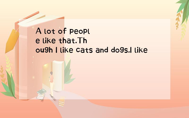 A lot of people like that.Though I like cats and dogs.I like