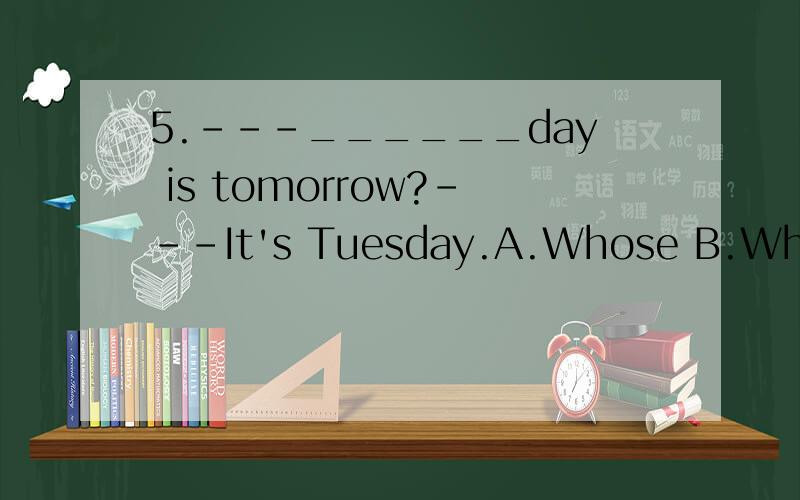 5.---______day is tomorrow?---It's Tuesday.A.Whose B.What C.