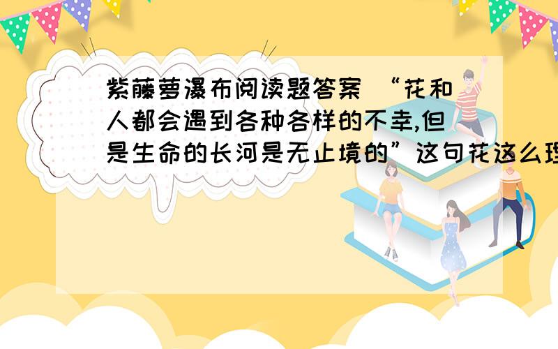 紫藤萝瀑布阅读题答案 “花和人都会遇到各种各样的不幸,但是生命的长河是无止境的”这句花这么理解?