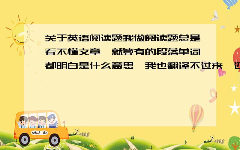 关于英语阅读题我做阅读题总是看不懂文章,就算有的段落单词都明白是什么意思,我也翻译不过来,还有我看不懂文章之后就没耐心做