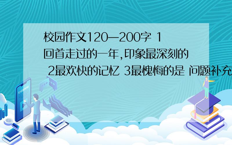 校园作文120—200字 1回首走过的一年,印象最深刻的 2最欢快的记忆 3最愧悔的是 问题补充里还有------