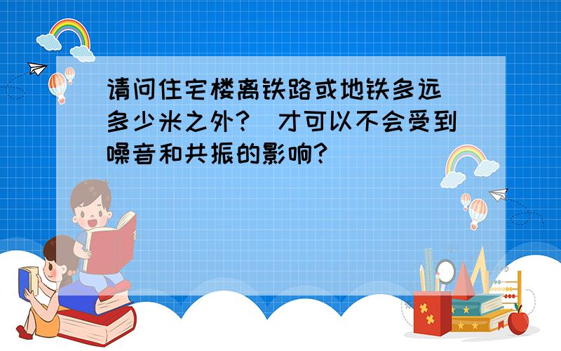 请问住宅楼离铁路或地铁多远（多少米之外?）才可以不会受到噪音和共振的影响?