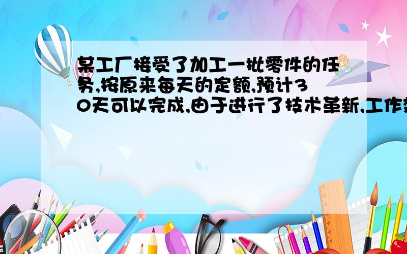 某工厂接受了加工一批零件的任务,按原来每天的定额,预计30天可以完成,由于进行了技术革新,工作效率比原来提高了50%,结