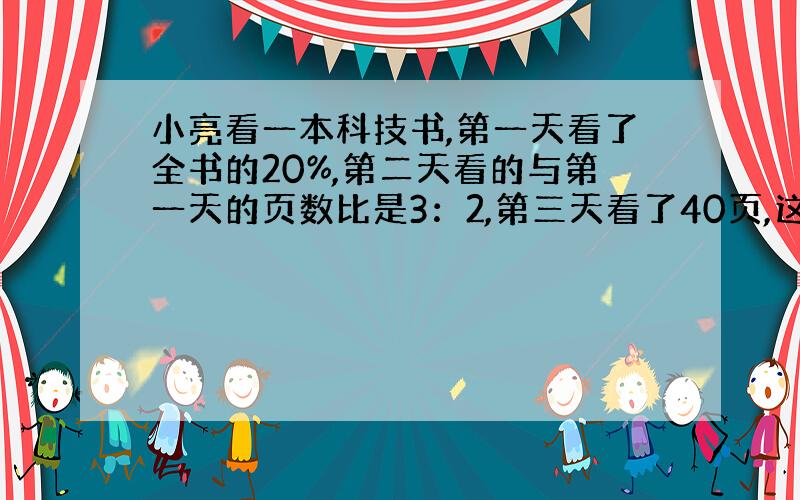 小亮看一本科技书,第一天看了全书的20%,第二天看的与第一天的页数比是3：2,第三天看了40页,这时还剩全