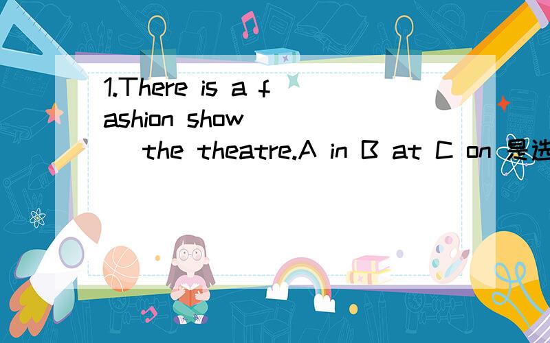 1.There is a fashion show ___ the theatre.A in B at C on 是选A