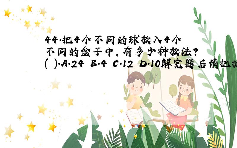 44.把4个不同的球放入4个不同的盒子中,有多少种放法?( ).A.24 B.4 C.12 D.10解完题后请把排列组合