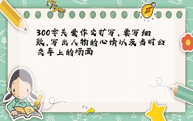 300字关爱作文扩写,要写细致,写出人物的心情以及当时公交车上的场面