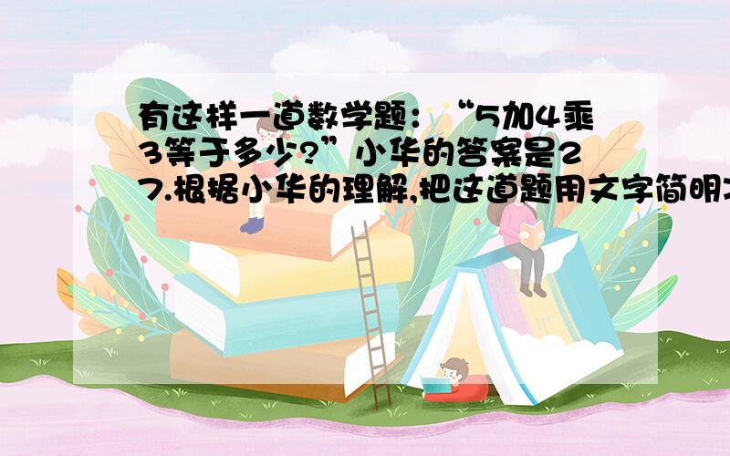 有这样一道数学题：“5加4乘3等于多少?”小华的答案是27.根据小华的理解,把这道题用文字简明准确的表