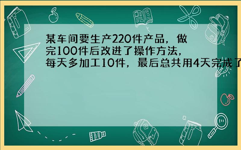 某车间要生产220件产品，做完100件后改进了操作方法，每天多加工10件，最后总共用4天完成了任务．求改进操作方法后，每