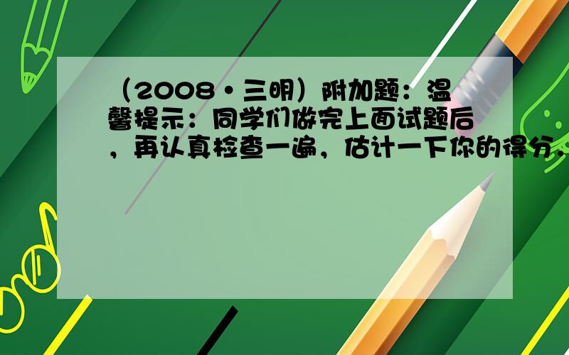 （2008•三明）附加题：温馨提示：同学们做完上面试题后，再认真检查一遍，估计一下你的得分．如果全卷得分低于90分，请继